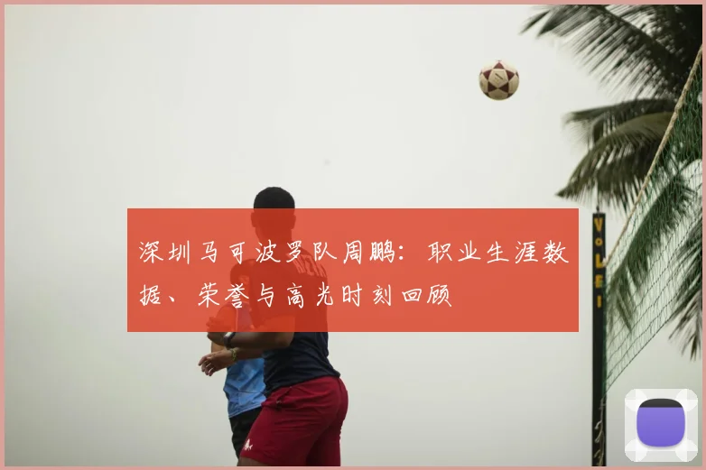 深圳马可波罗队周鹏：职业生涯数据、荣誉与高光时刻回顾
