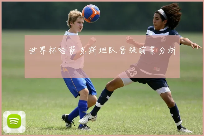 世界杯哈萨克斯坦队晋级前景分析