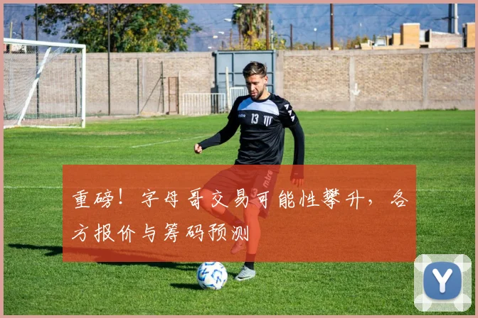 重磅！字母哥交易可能性攀升，各方报价与筹码预测