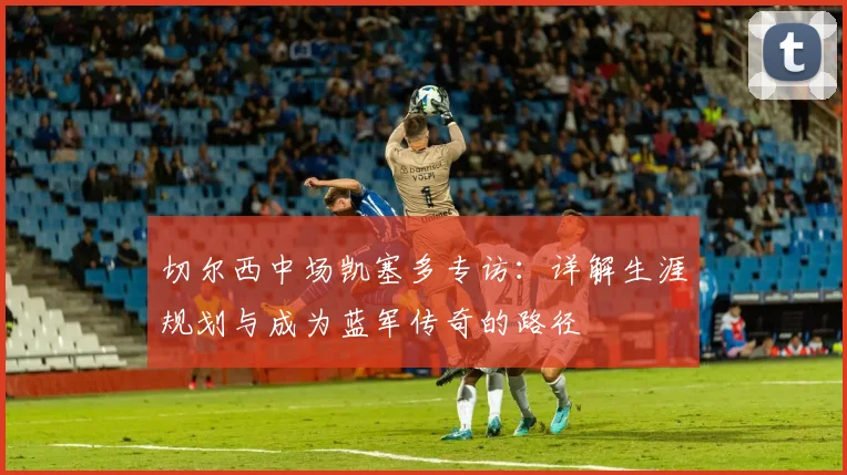 切尔西中场凯塞多专访:详解生涯规划与成为蓝军传奇的路径