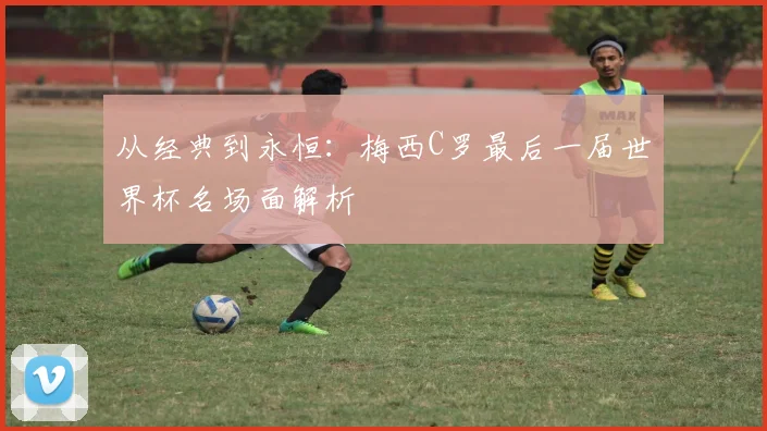 从经典到永恒：梅西C罗最后一届世界杯名场面解析