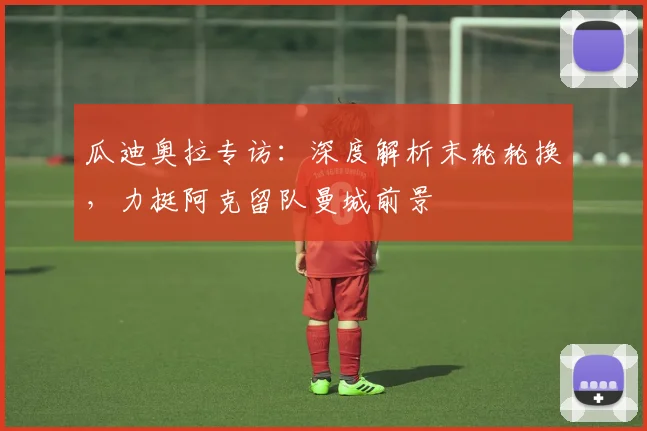 瓜迪奥拉专访：深度解析末轮轮换，力挺阿克留队曼城前景