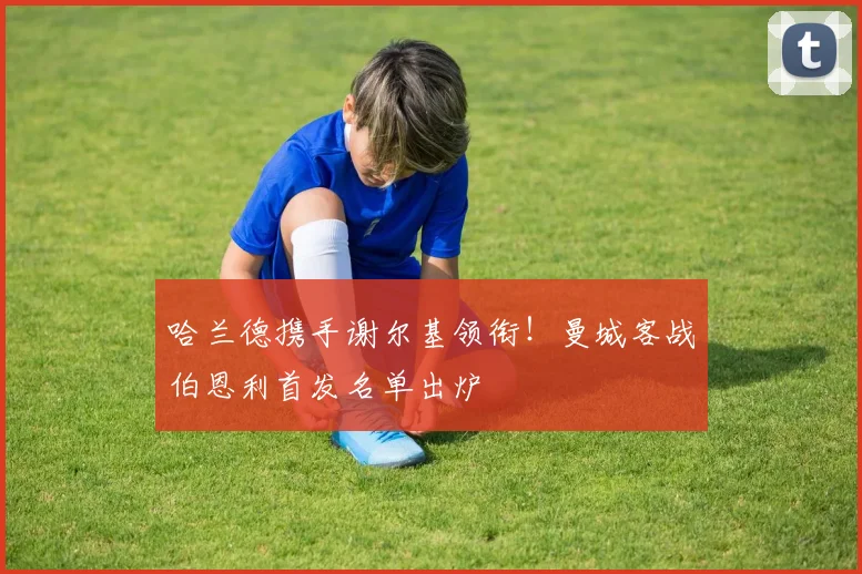 哈兰德携手谢尔基领衔！曼城客战伯恩利首发名单出炉