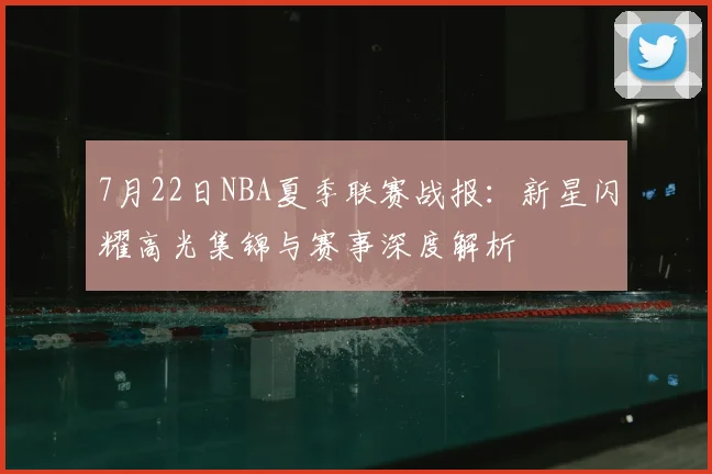 7月22日NBA夏季联赛战报:新星闪耀高光集锦与赛事深度解析