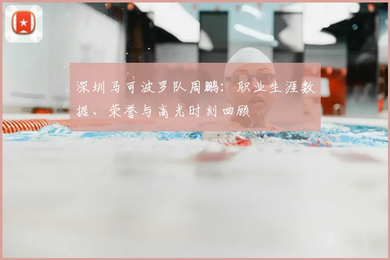 深圳马可波罗队周鹏：职业生涯数据、荣誉与高光时刻回顾