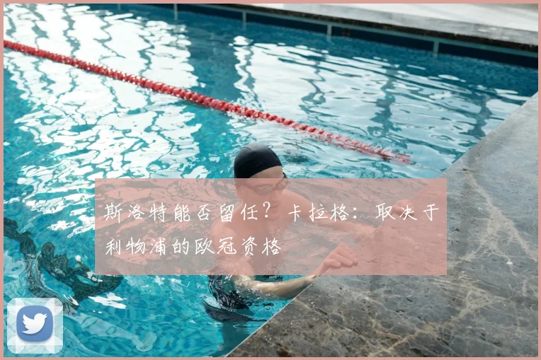 斯洛特能否留任？卡拉格：取决于利物浦的欧冠资格