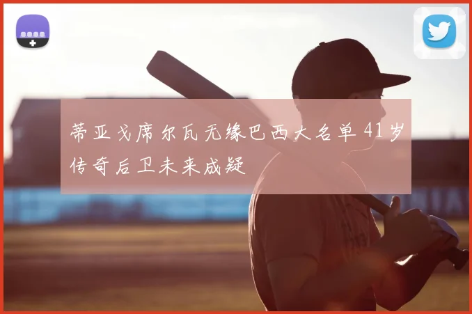蒂亚戈席尔瓦无缘巴西大名单 41岁传奇后卫未来成疑