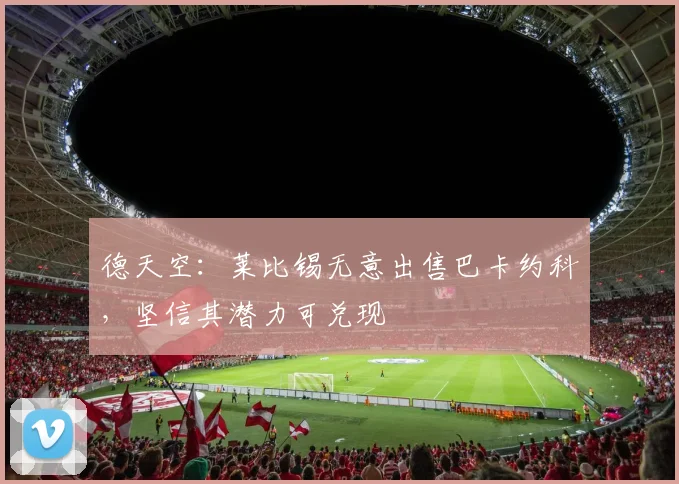 德天空：莱比锡无意出售巴卡约科，坚信其潜力可兑现