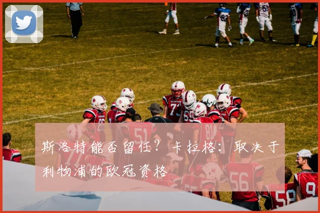 斯洛特能否留任?卡拉格:取决于利物浦的欧冠资格