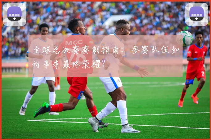 全球总决赛赛制指南：参赛队伍如何争夺最终荣耀？