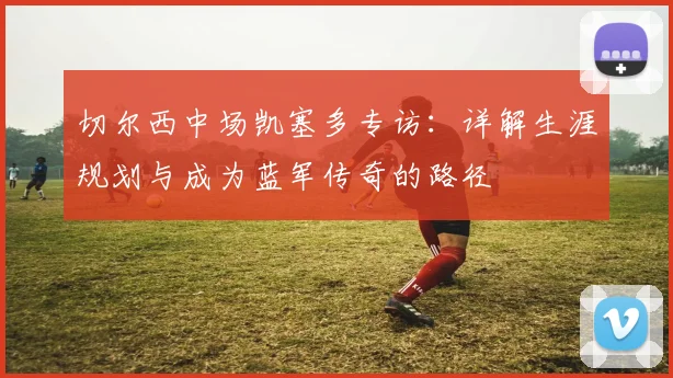 切尔西中场凯塞多专访:详解生涯规划与成为蓝军传奇的路径