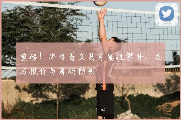 重磅！字母哥交易可能性攀升，各方报价与筹码预测